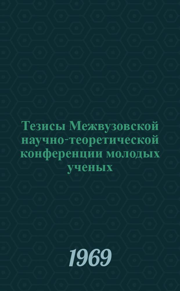 Тезисы Межвузовской научно-теоретической конференции молодых ученых : (По итогам науч.-исслед. работы за 1968-69 учеб г.) Окт. 1969 г