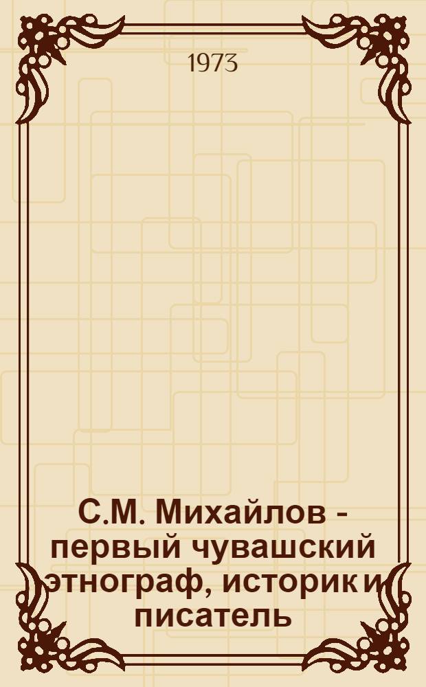 С.М. Михайлов - первый чувашский этнограф, историк и писатель : Сборник статей