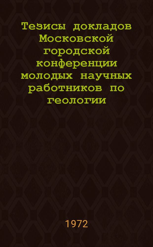 Тезисы докладов Московской городской конференции молодых научных работников по геологии, минералогии, геохимии и обогащению цветных, благородных металлов и алмазов. (24-27 апреля 1972 г.)