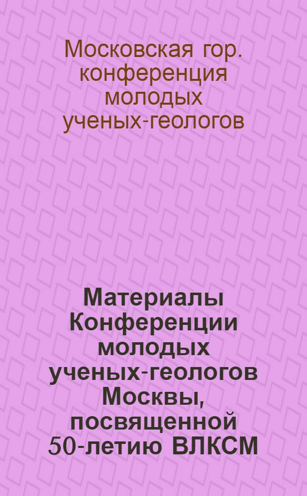 Материалы Конференции молодых ученых-геологов Москвы, посвященной 50-летию ВЛКСМ