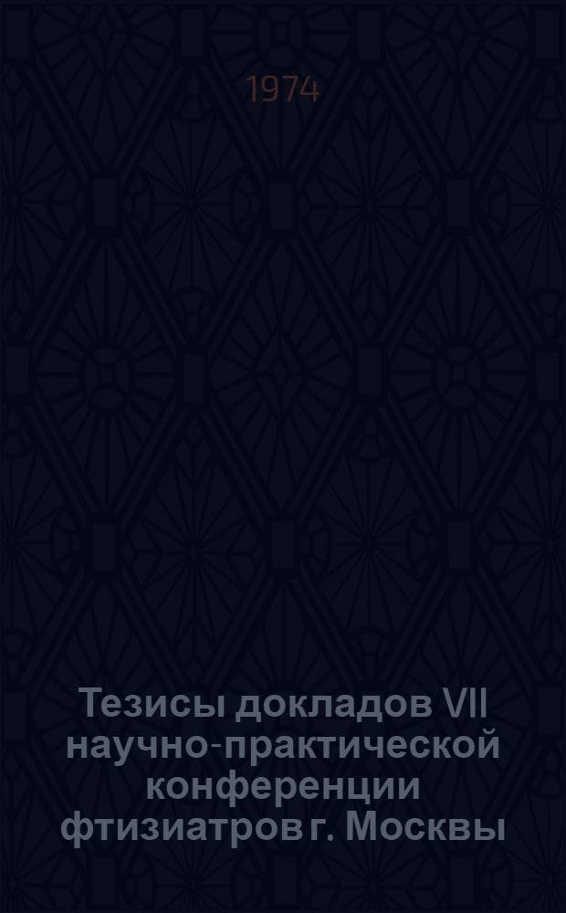 Тезисы докладов VII научно-практической конференции фтизиатров г. Москвы (14-15 мая 1974 г.)