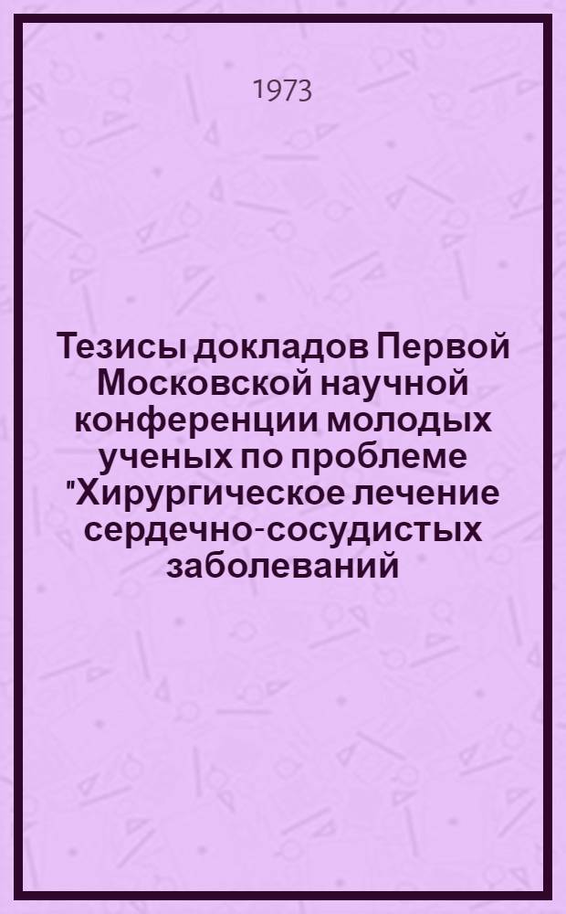 Тезисы докладов Первой Московской научной конференции молодых ученых по проблеме "Хирургическое лечение сердечно-сосудистых заболеваний (клинико-лабораторные и экспериментальные исследования)". 7-8 июня 1973 год