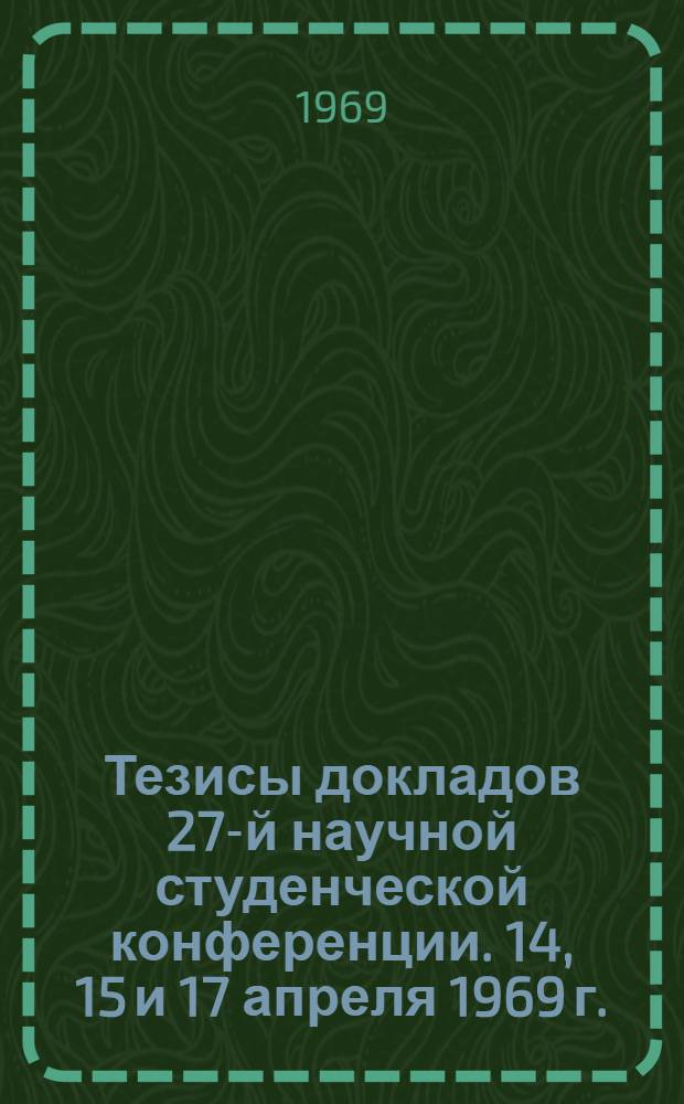 Тезисы докладов 27-й научной студенческой конференции. 14, 15 и 17 апреля 1969 г.
