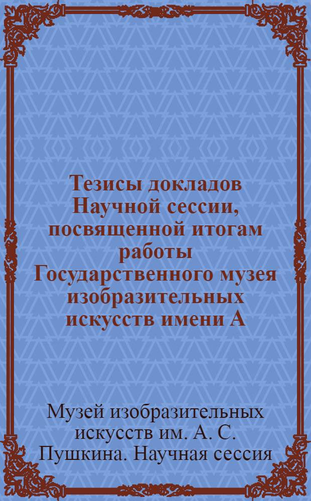 Тезисы докладов Научной сессии, посвященной итогам работы Государственного музея изобразительных искусств имени А.С. Пушкина. (Март 1973)
