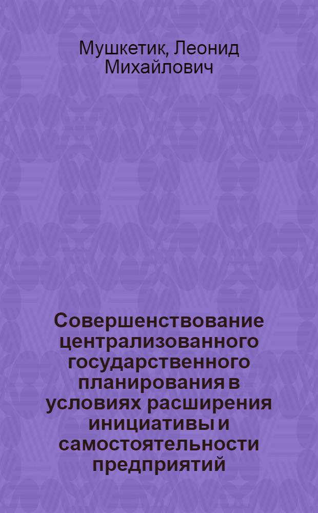 Совершенствование централизованного государственного планирования в условиях расширения инициативы и самостоятельности предприятий : (Информация о результатах исследования)