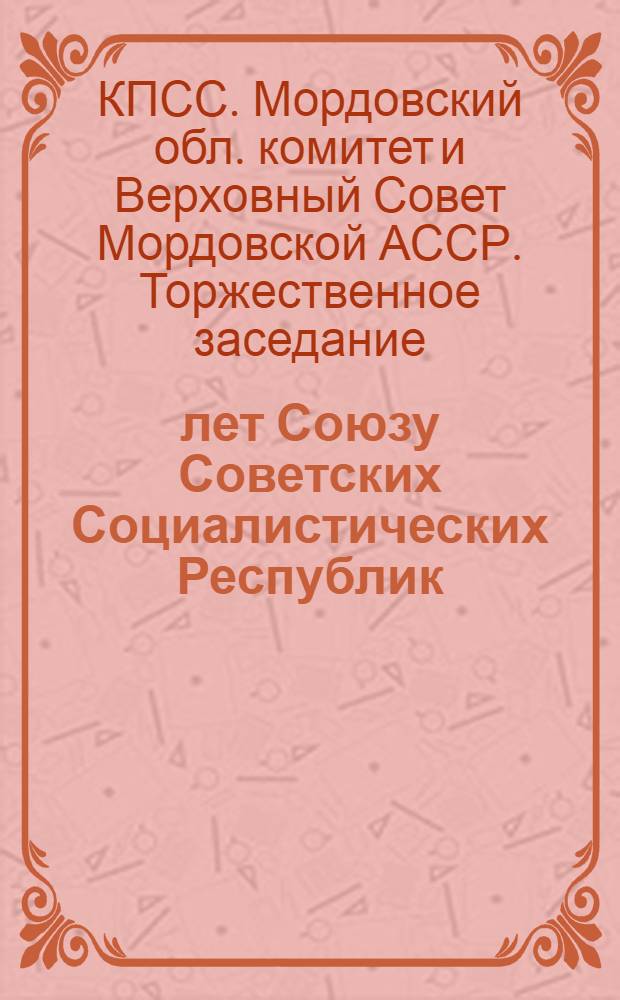 50 лет Союзу Советских Социалистических Республик : Торжеств. заседание Мордов. обл. ком. КПСС и Верховного Совета Мордов. АССР, посвящ. 50-летию образования СССР : Стеногр. отчет 15 дек. 1972 г