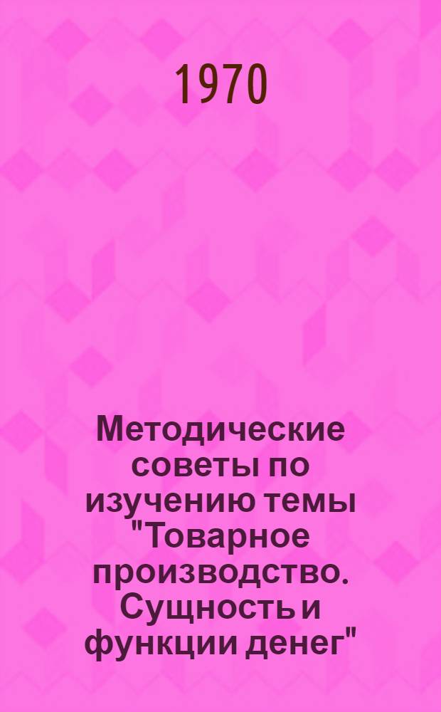 Методические советы по изучению темы "Товарное производство. Сущность и функции денег" : (В помощь пропагандистам по полит. экономии школ основ марксизма-ленинизма)