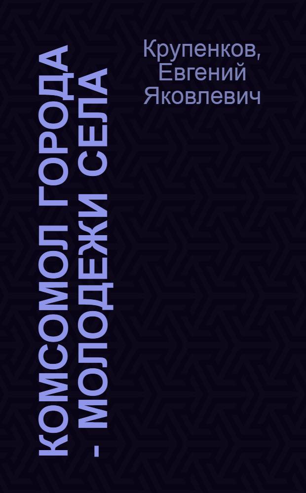 Комсомол города - молодежи села : (Материал в помощь лекторам, пропагандистам, комс. активу)
