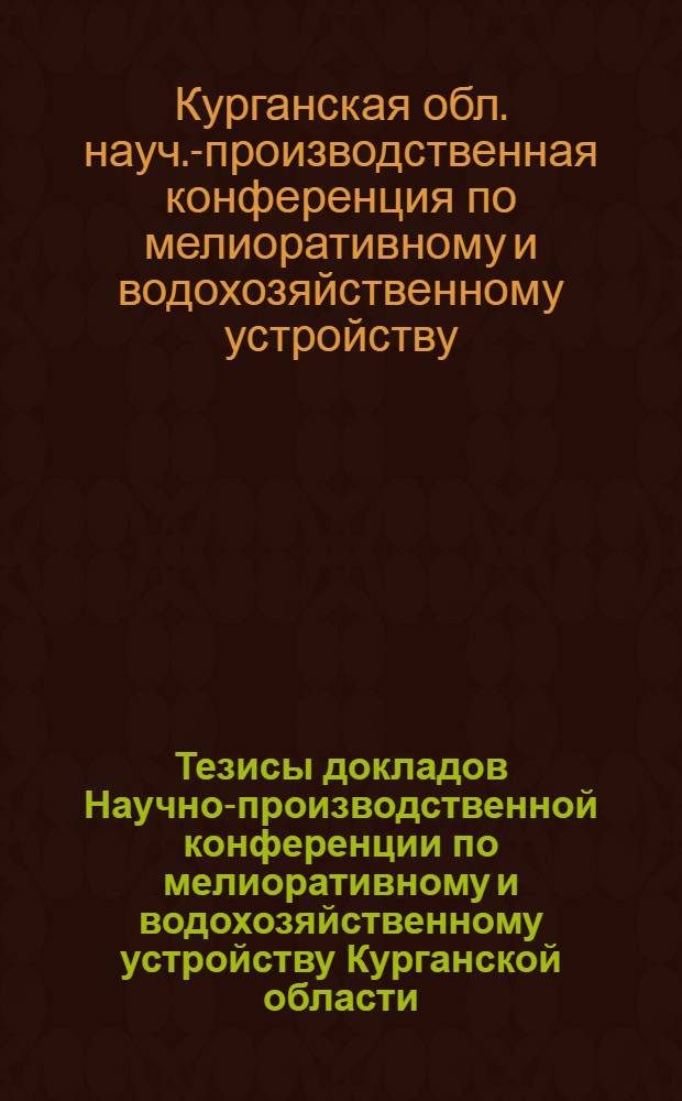 Тезисы докладов Научно-производственной конференции по мелиоративному и водохозяйственному устройству Курганской области. (16-17 марта 1972 г.)