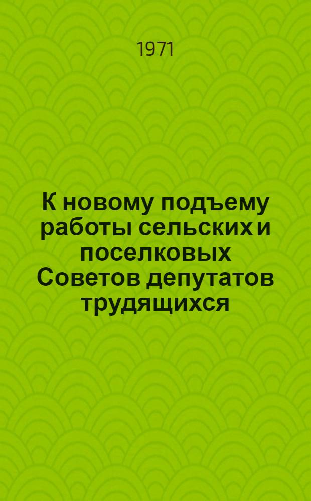 К новому подъему работы сельских и поселковых Советов депутатов трудящихся : Сборник материалов Обл. совещ. председателей исполкомов сел. и поселковых Советов депутатов трудящихся : Архангельск, 19-20 янв. 1971 г