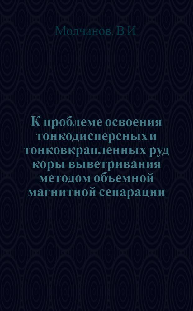 К проблеме освоения тонкодисперсных и тонковкрапленных руд коры выветривания методом объемной магнитной сепарации : Доклад : Материалы Науч.-техн. совещания по комплексному использованию месторождений полезных ископаемых