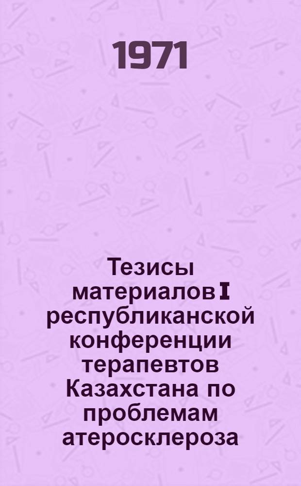 Тезисы материалов I республиканской конференции терапевтов Казахстана по проблемам атеросклероза, ишемической (коронарной) болезни сердца, артериальной гипертонии и патологии органов пищеварения (хронические гастриты и язвенная болезнь). 28 сентября - 1 октября 1971 г. Алма-Ата
