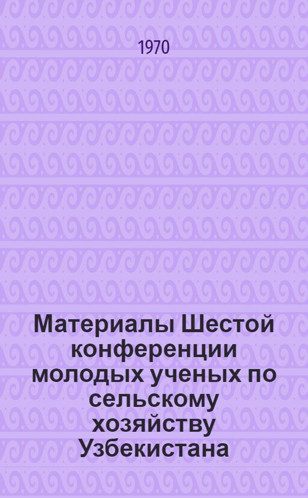 Материалы Шестой конференции молодых ученых по сельскому хозяйству Узбекистана : (Селекция, генетика и семеноводство хлопчатника)