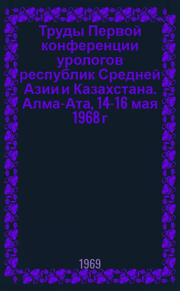 Труды Первой конференции урологов республик Средней Азии и Казахстана. Алма-Ата, 14-16 мая 1968 г.