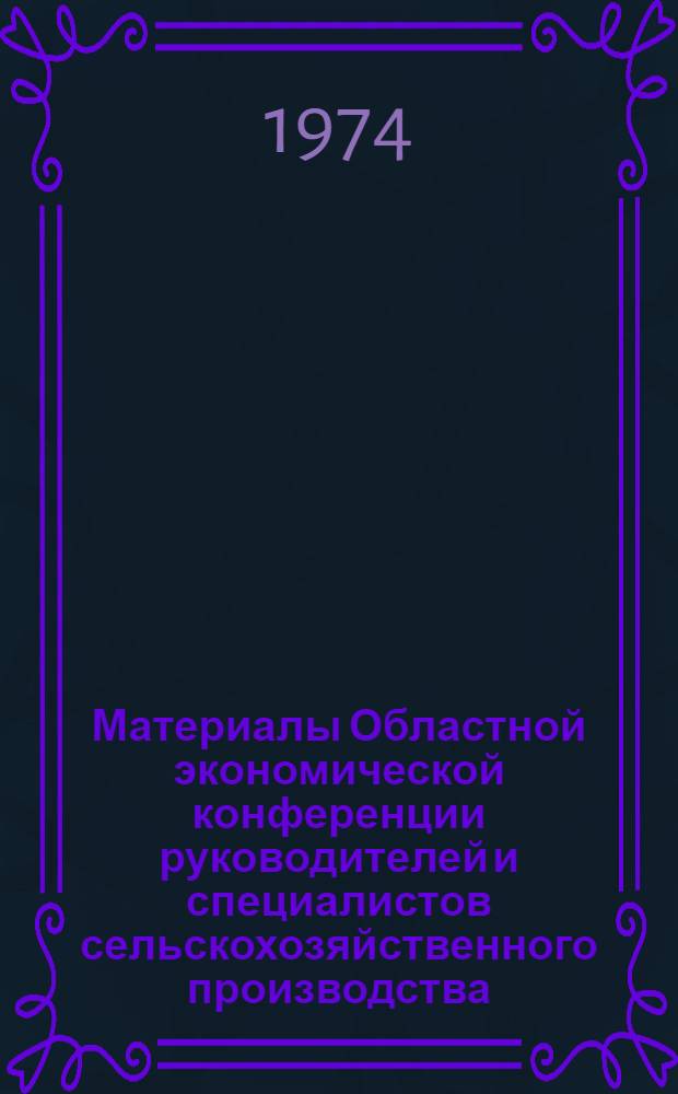 Материалы Областной экономической конференции руководителей и специалистов сельскохозяйственного производства. [17-18 апр. 1974 г.]