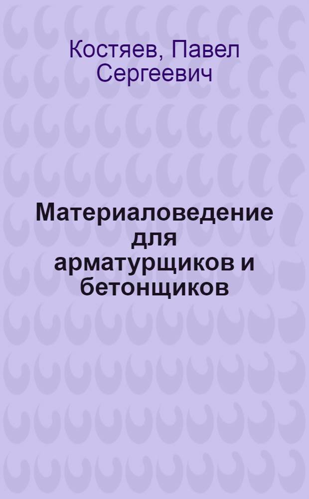 Материаловедение для арматурщиков и бетонщиков : Учебник для проф.-техн. учеб. заведений и подгот. рабочих на производстве