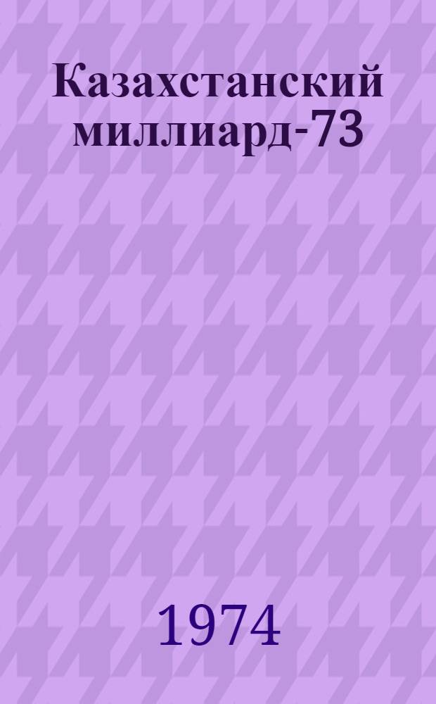 Казахстанский миллиард-73 : Эта книга о труд. доблести хлеборобов республики в 1973 г. : Сборник документов и материалов