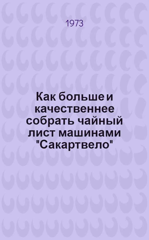 Как больше и качественнее собрать чайный лист машинами "Сакартвело" : Рекомендация-инструкция по подгот. чайных плантаций к механизир. сбору, подгот. к работе, регулировке, техн. уходу и хранению машин