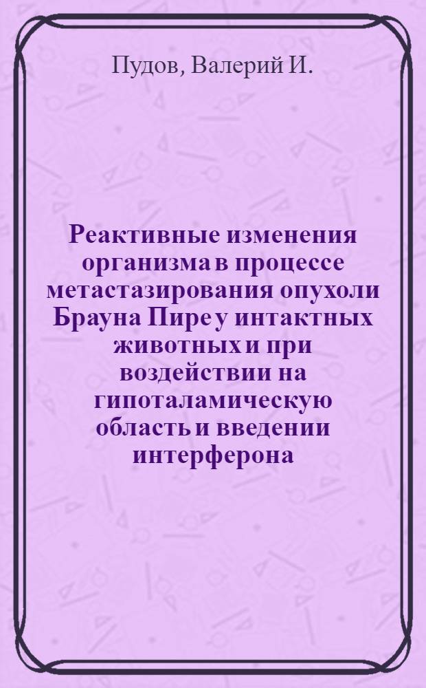 Реактивные изменения организма в процессе метастазирования опухоли Брауна Пире у интактных животных и при воздействии на гипоталамическую область и введении интерферона : (Эксперим. исследование) : Автореф. дисс. на соискание учен. степени канд. мед. наук : (765)