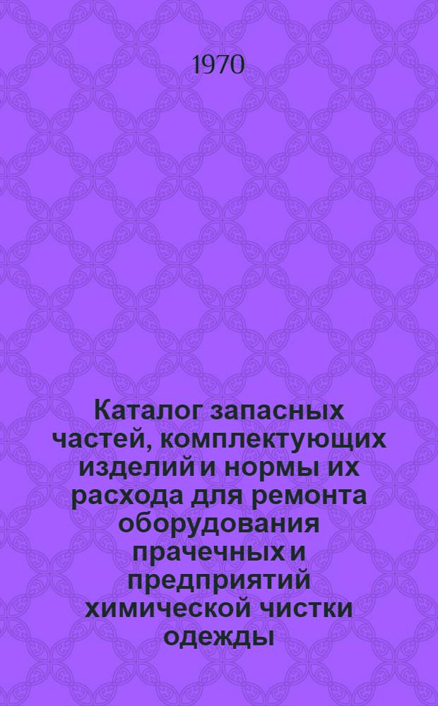 Каталог запасных частей, комплектующих изделий и нормы их расхода для ремонта оборудования прачечных и предприятий химической чистки одежды : Утв. 29/VIII 1969 г. : Вводится в действие с 1/I 1970 г. : Ч. 1-