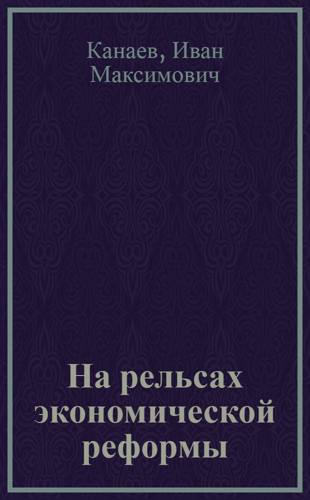 На рельсах экономической реформы : Из опыта работы парт. организаций машиностроит. заводов Николаева и области по осуществлению новой экон. реформы