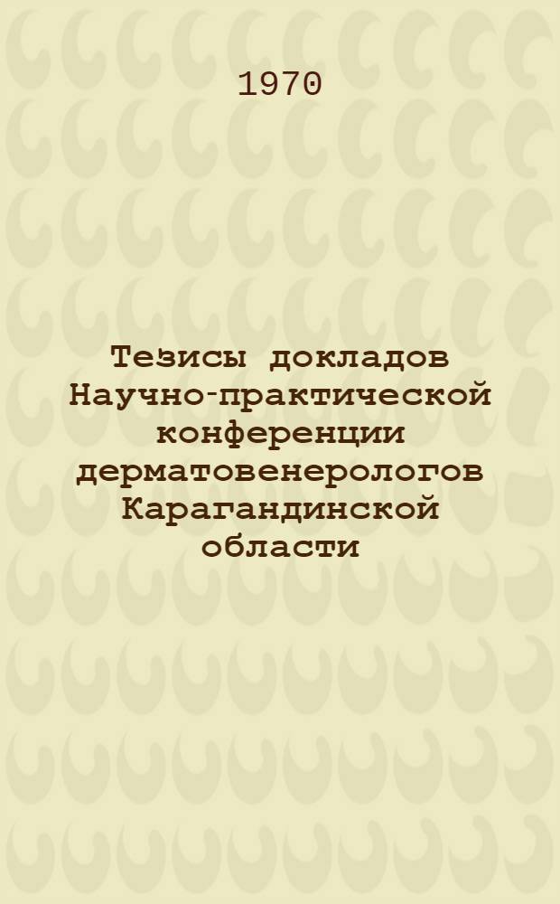 Тезисы докладов Научно-практической конференции дерматовенерологов Карагандинской области. 24-25 дек. 1970 г.