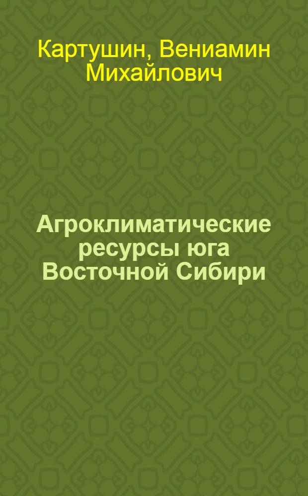 Агроклиматические ресурсы юга Восточной Сибири : Пояснит. текст к серии агроклимат. карт Иркут., Чит. обл. и Бурят. АССР