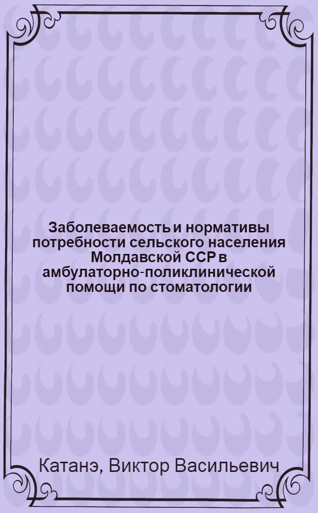 Заболеваемость и нормативы потребности сельского населения Молдавской ССР в амбулаторно-поликлинической помощи по стоматологии : Автореф. дис. на соиск. учен. степени канд. мед. наук : (14.00.33)