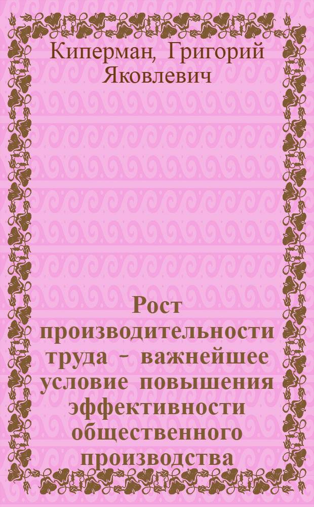Рост производительности труда - важнейшее условие повышения эффективности общественного производства : (Стеногр. лекции, прочит. на Респ. семинаре лекторов-экономистов 23 февр. 1973 г.)