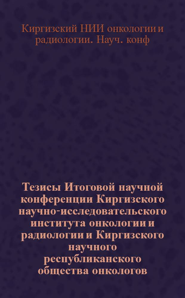 Тезисы Итоговой научной конференции Киргизского научно-исследовательского института онкологии и радиологии и Киргизского научного республиканского общества онкологов, посвященной 50-летию республики и Компартии Киргизии и 15-летнему юбилею института