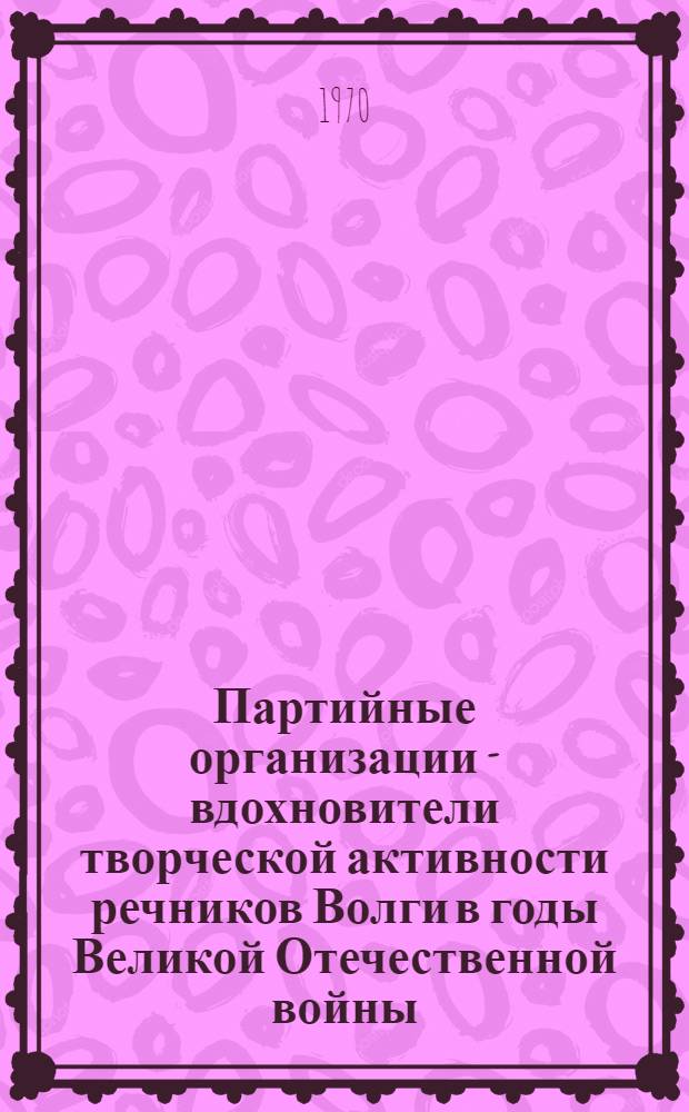 Партийные организации - вдохновители творческой активности речников Волги в годы Великой Отечественной войны. 1941-1945 гг. : (Лекция для студентов)