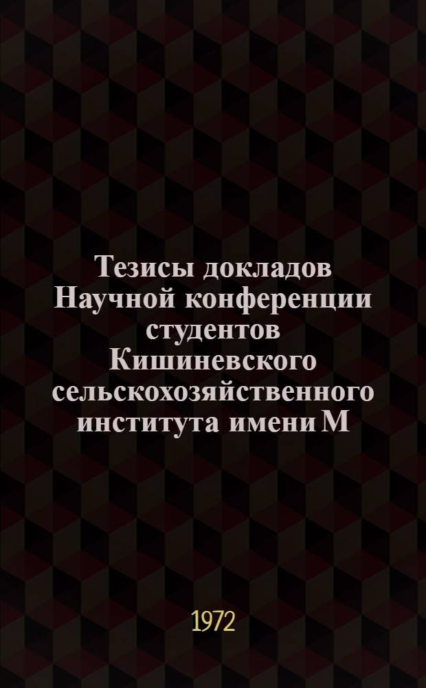 Тезисы докладов Научной конференции студентов Кишиневского сельскохозяйственного института имени М.В. Фрунзе. (18-22 декабря 1972 г.)