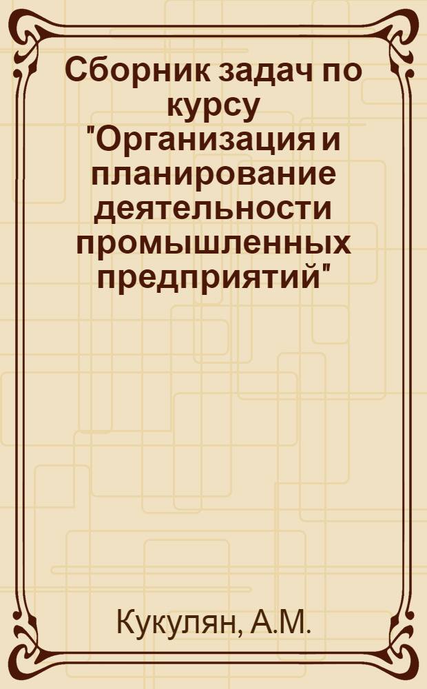 Сборник задач по курсу "Организация и планирование деятельности промышленных предприятий" : Учеб. пособие