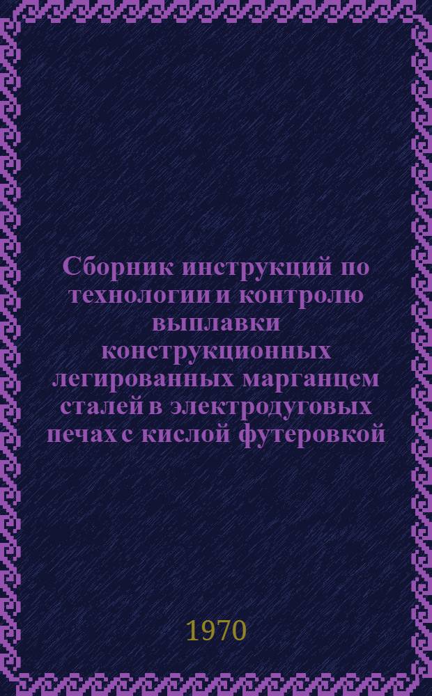 Сборник инструкций по технологии и контролю выплавки конструкционных легированных марганцем сталей в электродуговых печах с кислой футеровкой : Утв. 6/II 1970 г