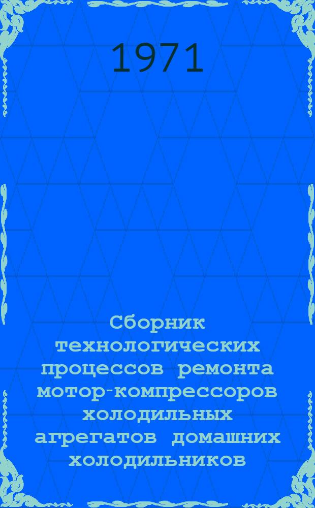 Сборник технологических процессов ремонта мотор-компрессоров холодильных агрегатов домашних холодильников (горизонтального и вертикального исполнения) : Утв. "Главрембыттехникой" 16/III 1971 г