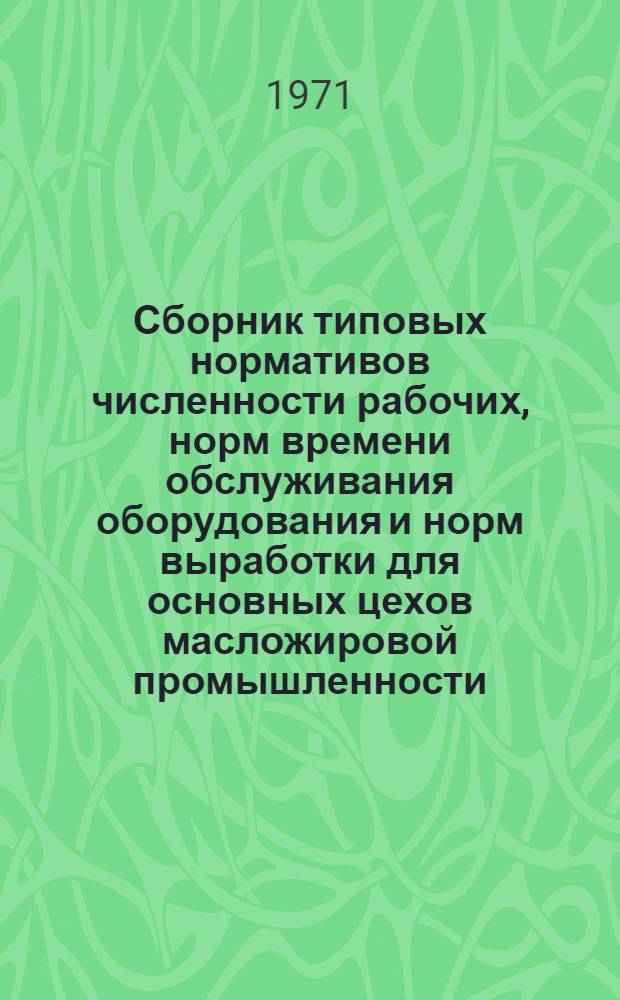 Сборник типовых нормативов численности рабочих, норм времени обслуживания оборудования и норм выработки для основных цехов масложировой промышленности : Утв. 28/IV 1971 г