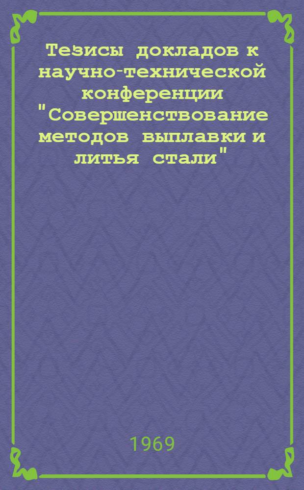 Тезисы докладов к научно-технической конференции "Совершенствование методов выплавки и литья стали". 13-16 мая 1969 г.