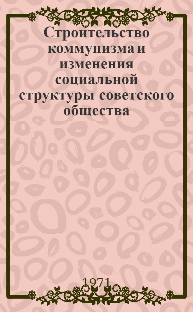 Строительство коммунизма и изменения социальной структуры советского общества : Материалы ко Второй Всесоюз. конф. по проблеме "Изменения социальной структуры сов. общества" Вып. 1-. Вып. 4 : Историческая секция