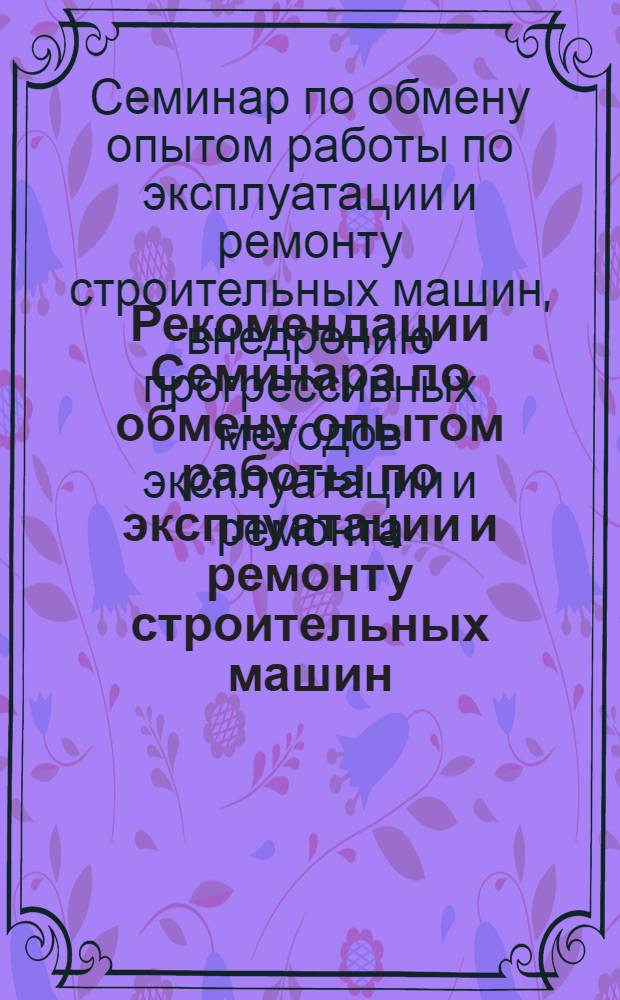 Рекомендации Семинара по обмену опытом работы по эксплуатации и ремонту строительных машин, внедрению прогрессивных методов эксплуатации и ремонта, сокращению затрат ручного труда. [7-9 июня 1972 гг. Тула]