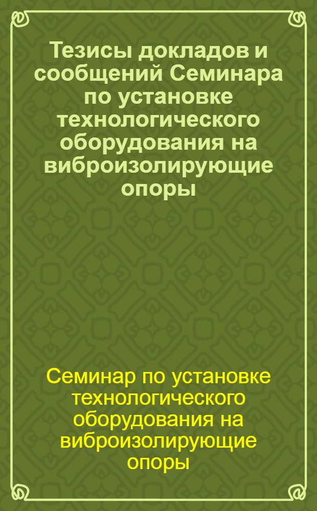 Тезисы докладов и сообщений Семинара по установке технологического оборудования на виброизолирующие опоры. [3-5 июня 1969 г. г. Чимкент]