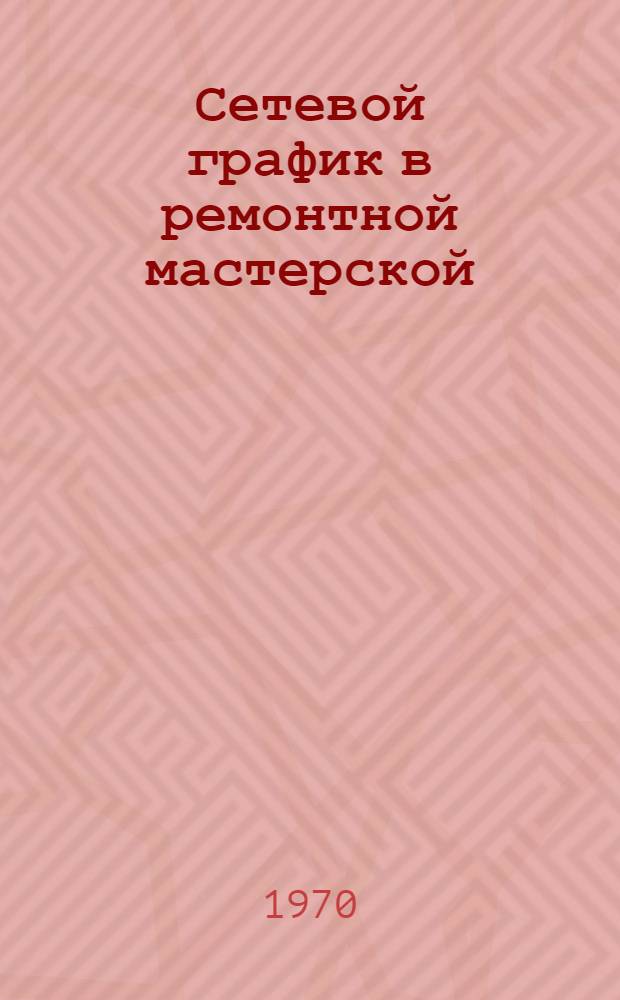 Сетевой график в ремонтной мастерской : (Опыт специализир. мастерской Азов. район. объединения "Сельхозтехника", Рост. обл.)
