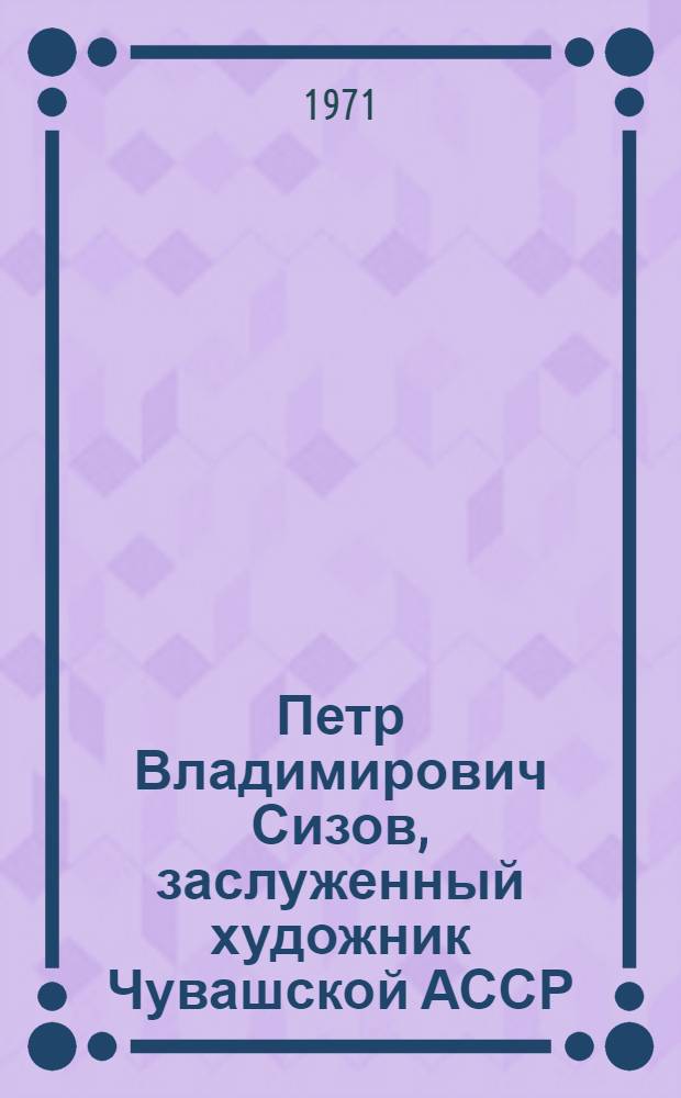 Петр Владимирович Сизов, заслуженный художник Чувашской АССР : Выставка произведений, посвящ. 50-летию со дня рождения художника : Каталог