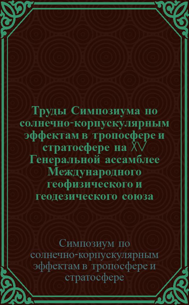 Труды Симпозиума по солнечно-корпускулярным эффектам в тропосфере и стратосфере на XV Генеральной ассамблее Международного геофизического и геодезического союза. Москва, август 1971 г.