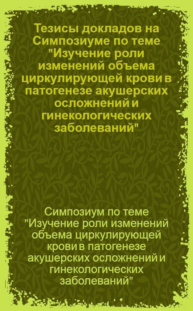 Тезисы докладов на Симпозиуме по теме "Изучение роли изменений объема циркулирующей крови в патогенезе акушерских осложнений и гинекологических заболеваний". 17 мая 1973 г.
