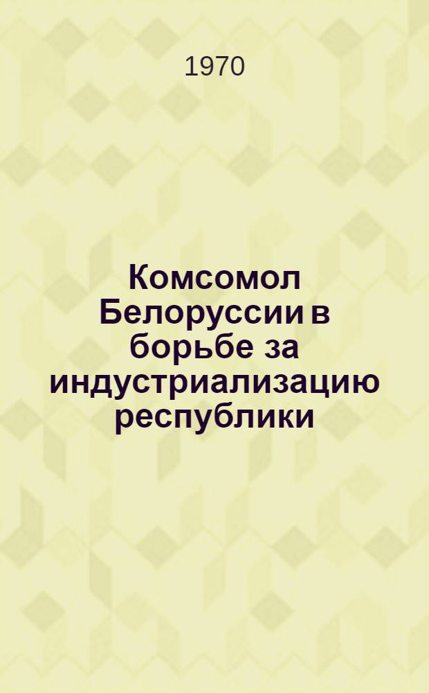 Комсомол Белоруссии в борьбе за индустриализацию республики (1926-1937 гг.) : (Метод. материал в помощь комсомольскому работнику)