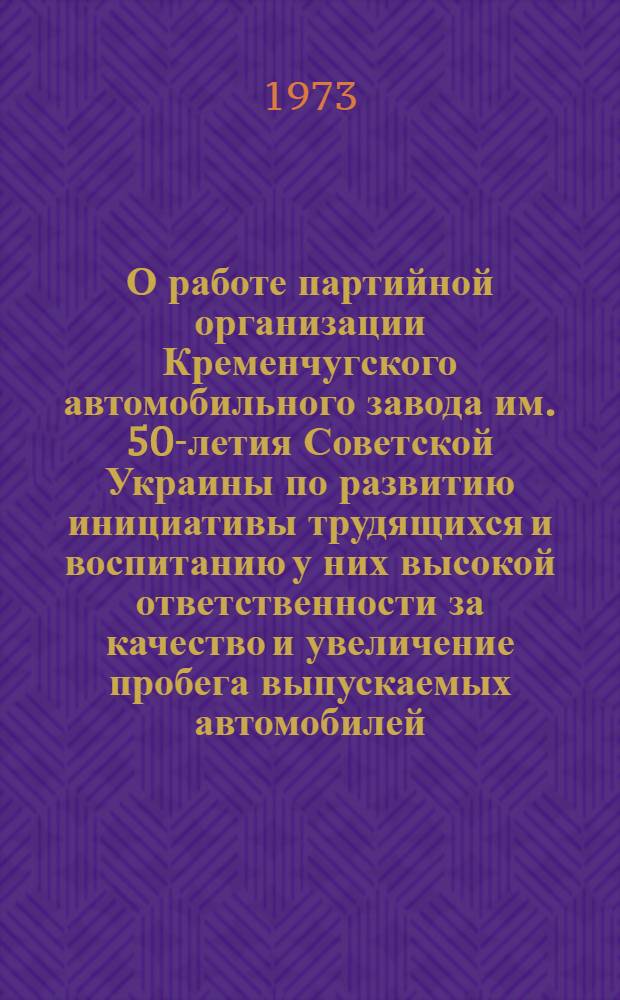 О работе партийной организации Кременчугского автомобильного завода им. 50-летия Советской Украины по развитию инициативы трудящихся и воспитанию у них высокой ответственности за качество и увеличение пробега выпускаемых автомобилей : Доклад
