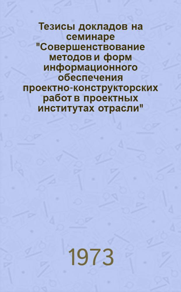 Тезисы докладов на семинаре "Совершенствование методов и форм информационного обеспечения проектно-конструкторских работ в проектных институтах отрасли". (Москва, 27-28 марта 1973 г.)