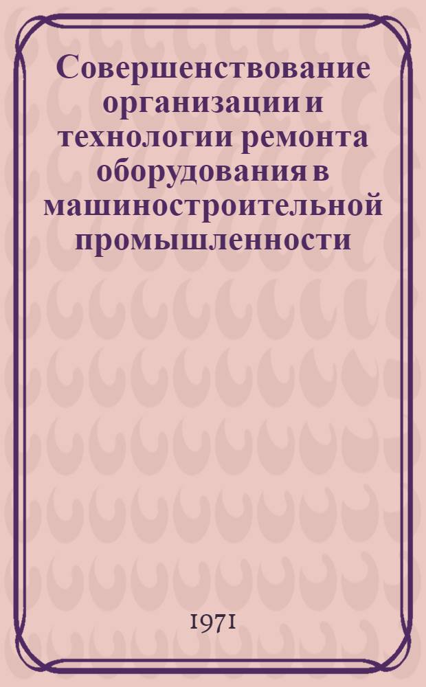 Совершенствование организации и технологии ремонта оборудования в машиностроительной промышленности : Тезисы докл. конф.. 12-14 окт. 1971 г