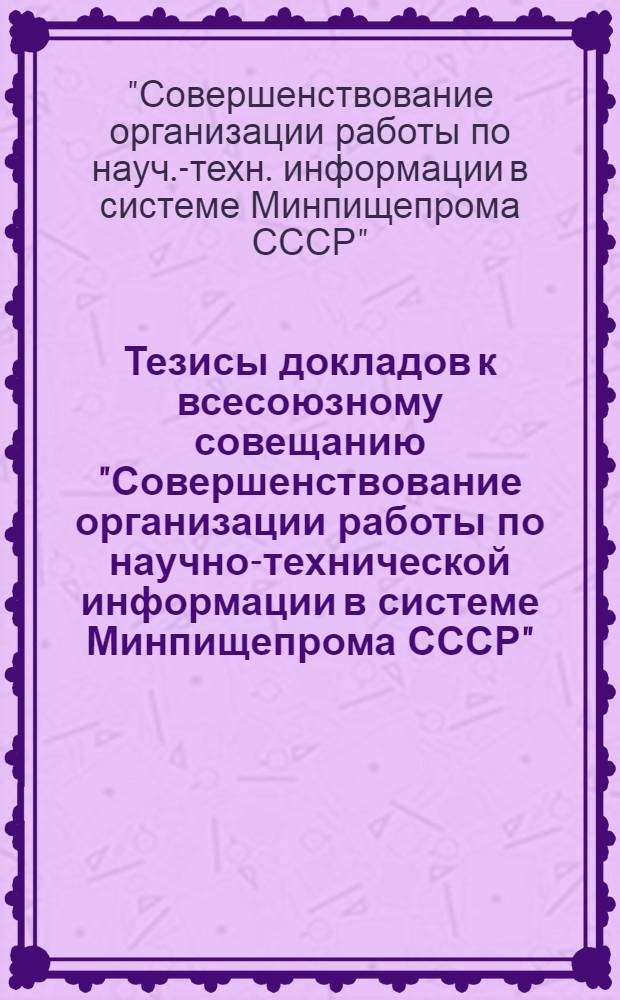Тезисы докладов к всесоюзному совещанию "Совершенствование организации работы по научно-технической информации в системе Минпищепрома СССР". (Москва, ВДНХ СССР, 2-5 сентября 1974 г.)