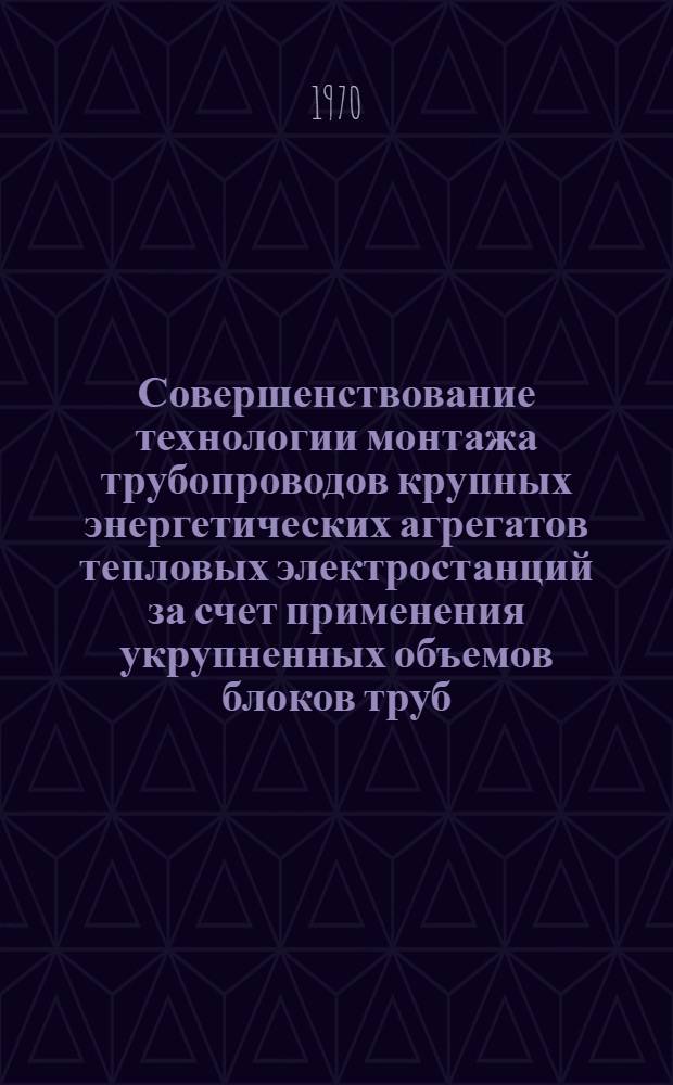 Совершенствование технологии монтажа трубопроводов крупных энергетических агрегатов тепловых электростанций за счет применения укрупненных объемов блоков труб : Тезисы докладов и сообщ. к совещанию (8 - 10 сент. 1970 г. г. Рига)